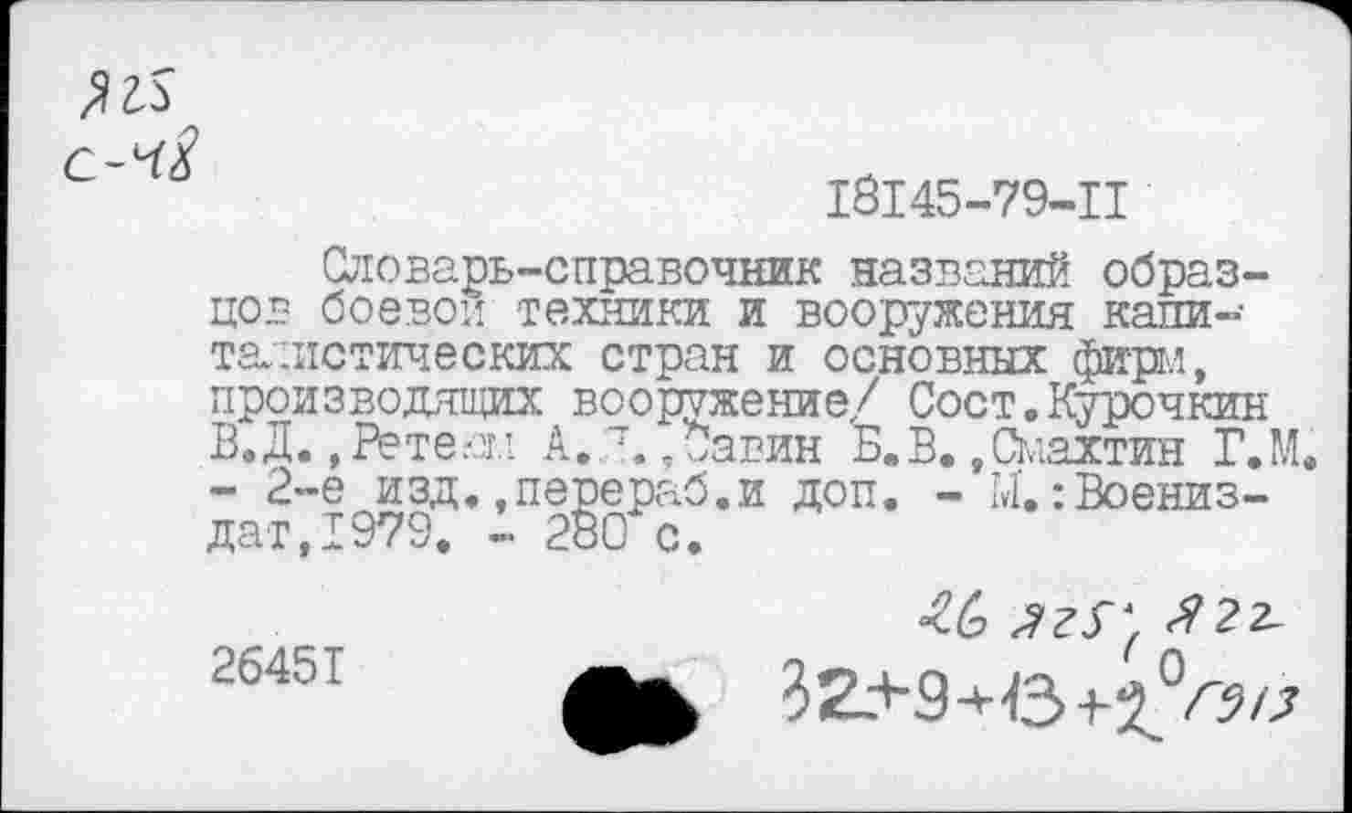 ﻿18145-79-11
Словарь-справочник названий образцов боевой техники и вооружения капиталистических стран и основных фирм, производящих вооружение/ Сост.Курочкин В.Д., Рете.ои А. а,*авин Б.В..Смахтин Г.М. - 2-е изд.,перераб.и доп. - М,:Воениз-дат,1979. - 280 с.
26451
<6 Я2г-